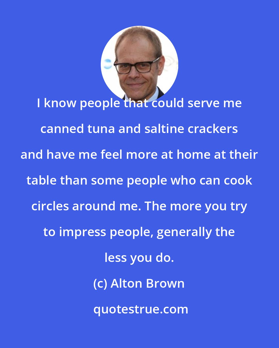 Alton Brown: I know people that could serve me canned tuna and saltine crackers and have me feel more at home at their table than some people who can cook circles around me. The more you try to impress people, generally the less you do.