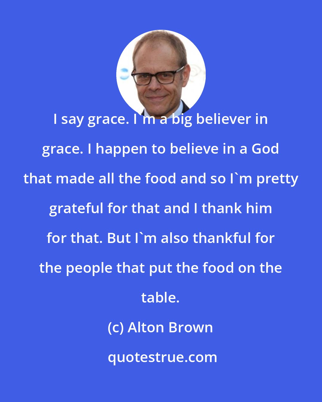 Alton Brown: I say grace. I'm a big believer in grace. I happen to believe in a God that made all the food and so I'm pretty grateful for that and I thank him for that. But I'm also thankful for the people that put the food on the table.