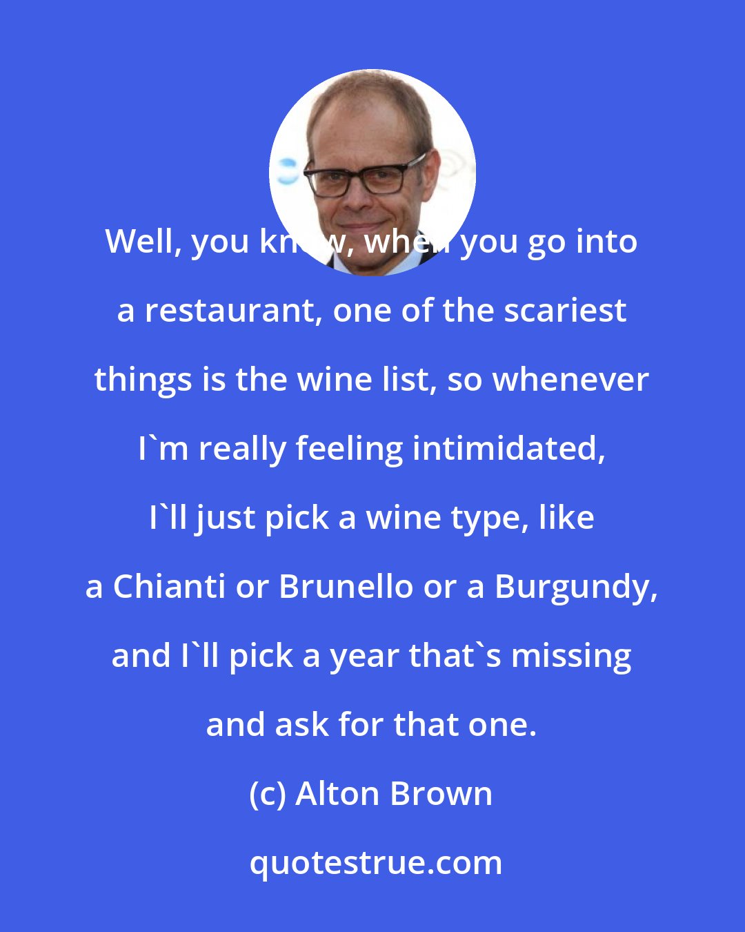 Alton Brown: Well, you know, when you go into a restaurant, one of the scariest things is the wine list, so whenever I'm really feeling intimidated, I'll just pick a wine type, like a Chianti or Brunello or a Burgundy, and I'll pick a year that's missing and ask for that one.