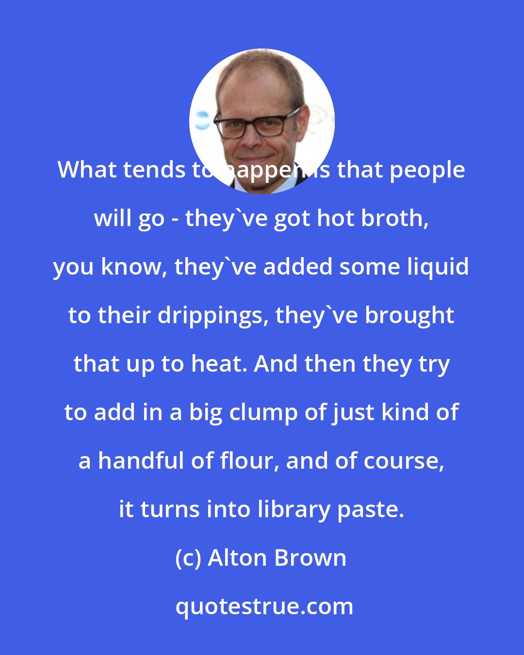 Alton Brown: What tends to happen is that people will go - they've got hot broth, you know, they've added some liquid to their drippings, they've brought that up to heat. And then they try to add in a big clump of just kind of a handful of flour, and of course, it turns into library paste.