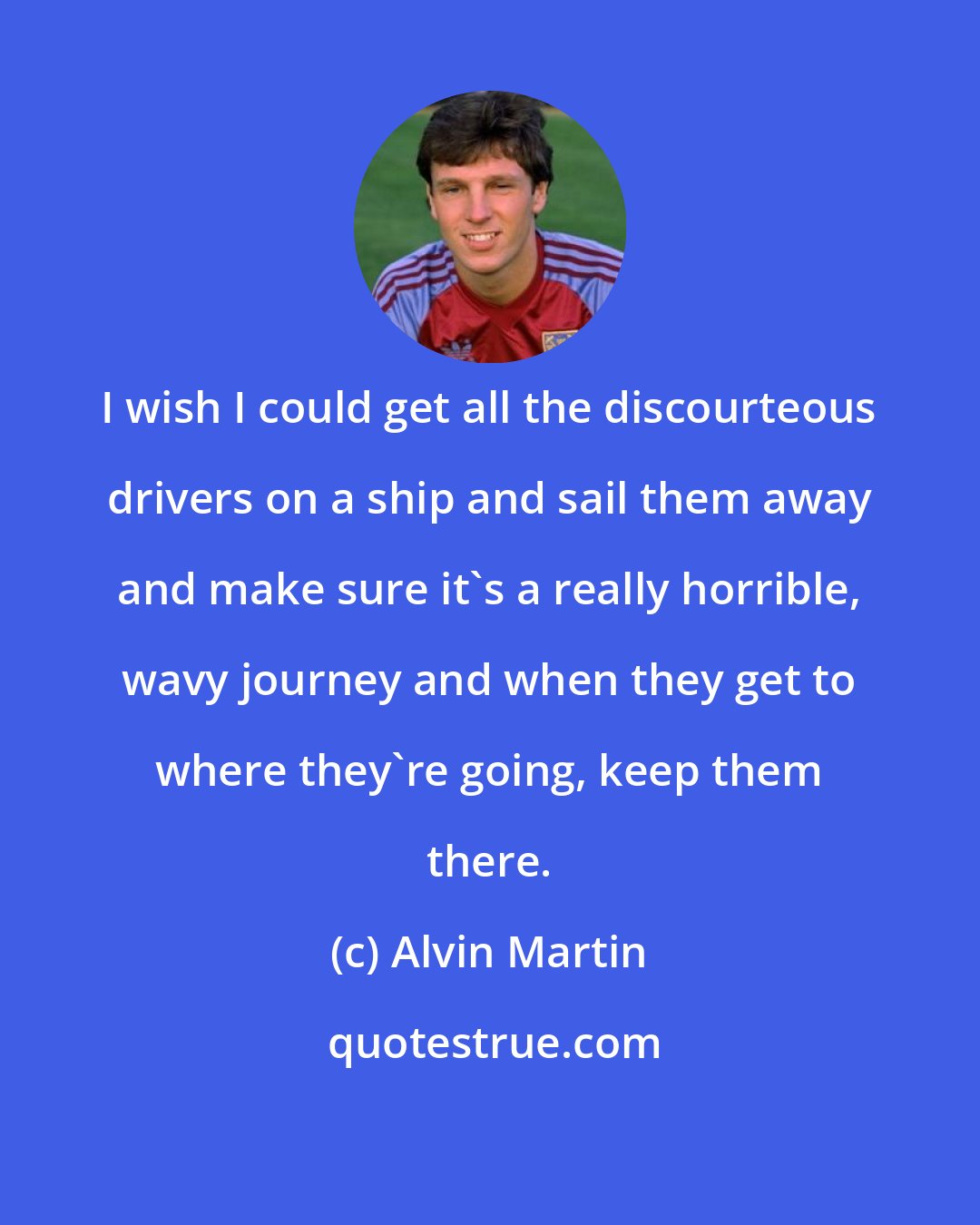 Alvin Martin: I wish I could get all the discourteous drivers on a ship and sail them away and make sure it's a really horrible, wavy journey and when they get to where they're going, keep them there.