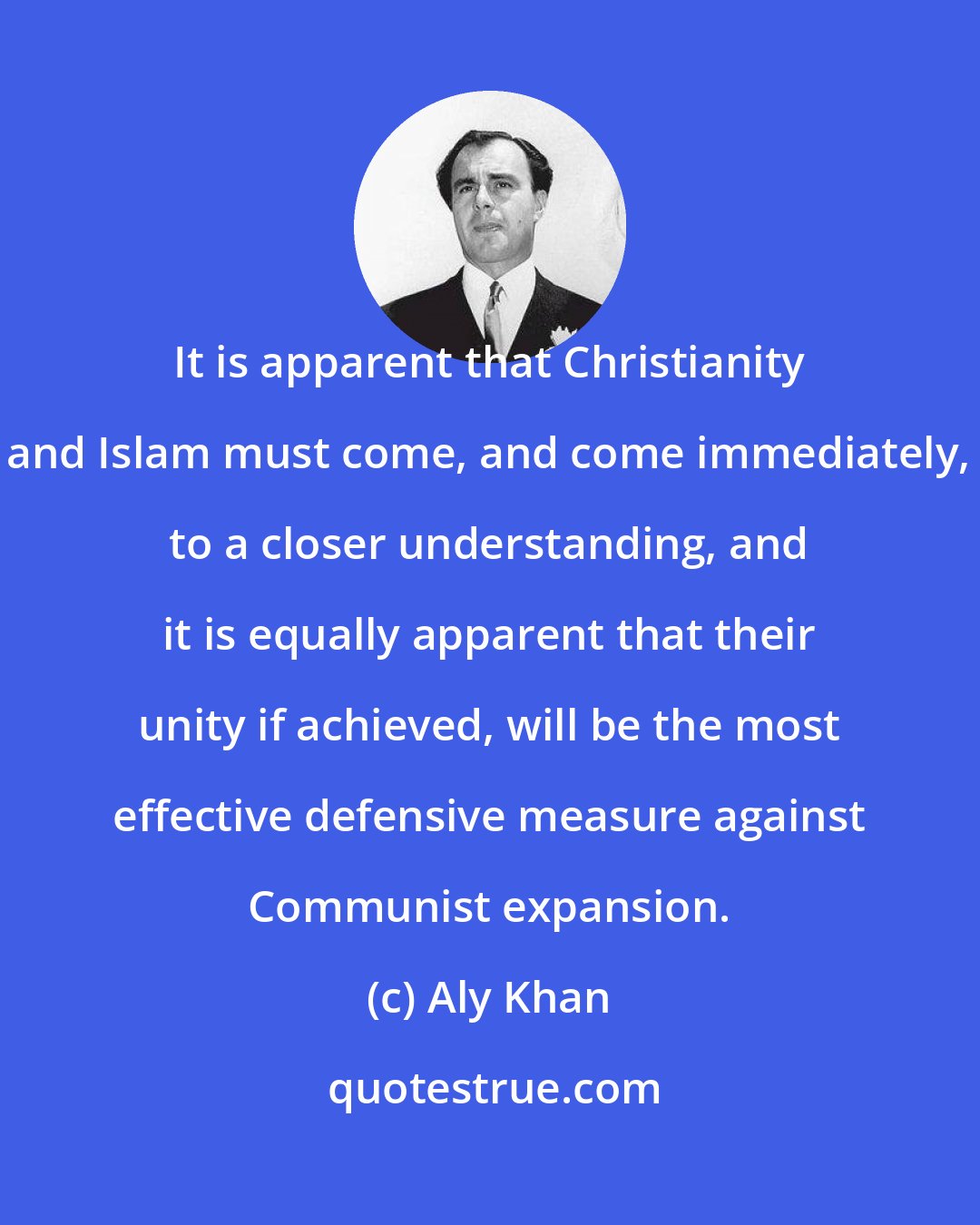 Aly Khan: It is apparent that Christianity and Islam must come, and come immediately, to a closer understanding, and it is equally apparent that their unity if achieved, will be the most effective defensive measure against Communist expansion.