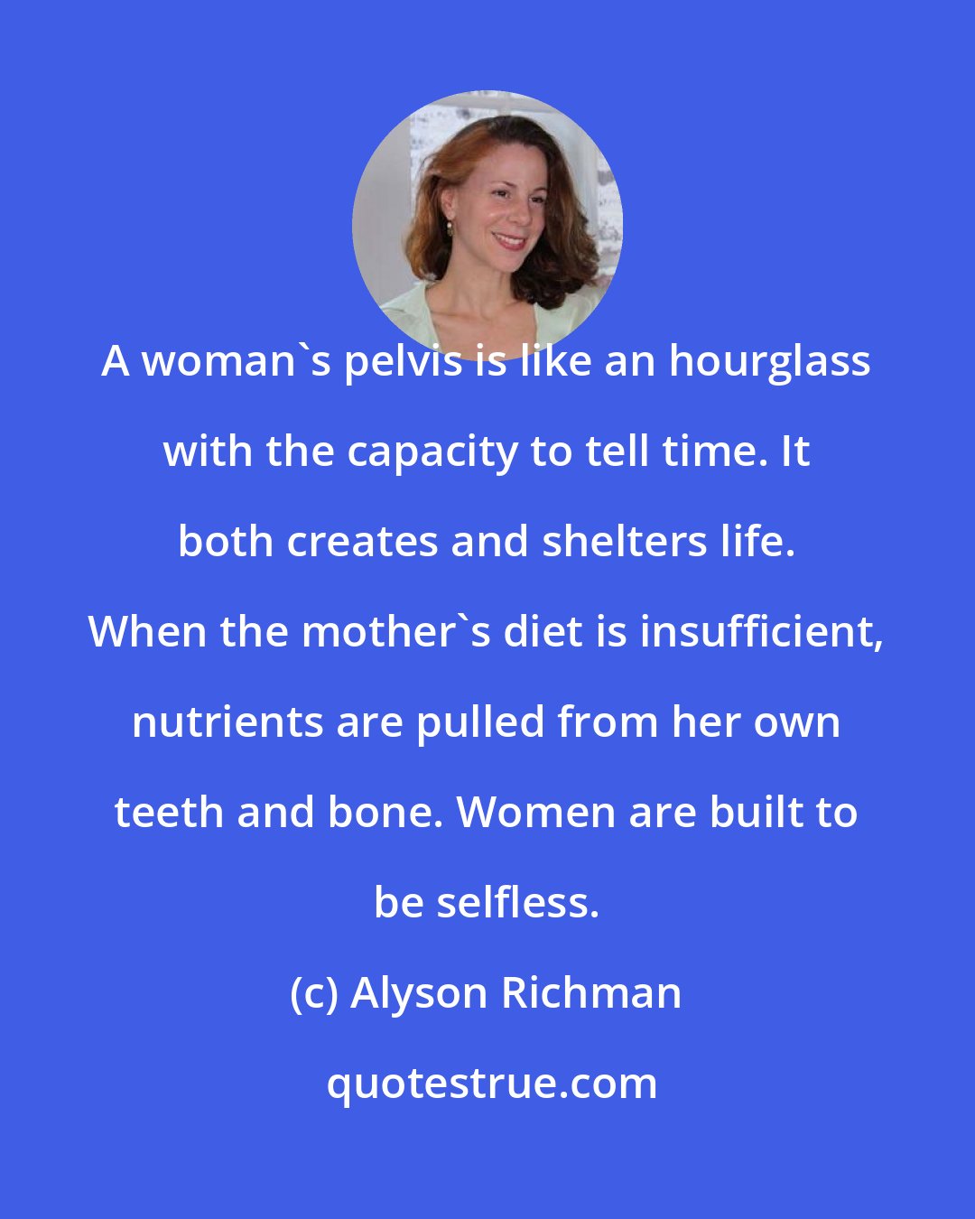 Alyson Richman: A woman's pelvis is like an hourglass with the capacity to tell time. It both creates and shelters life. When the mother's diet is insufficient, nutrients are pulled from her own teeth and bone. Women are built to be selfless.