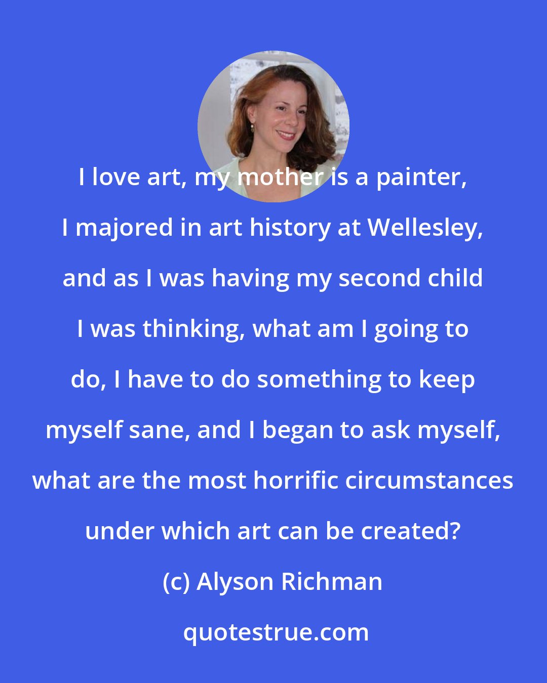 Alyson Richman: I love art, my mother is a painter, I majored in art history at Wellesley, and as I was having my second child I was thinking, what am I going to do, I have to do something to keep myself sane, and I began to ask myself, what are the most horrific circumstances under which art can be created?