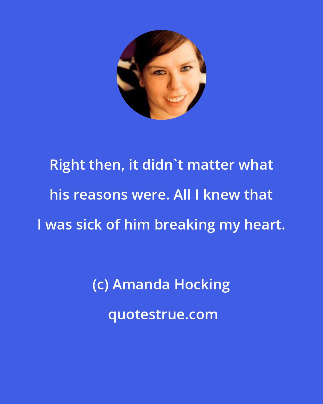 Amanda Hocking: Right then, it didn't matter what his reasons were. All I knew that I was sick of him breaking my heart.