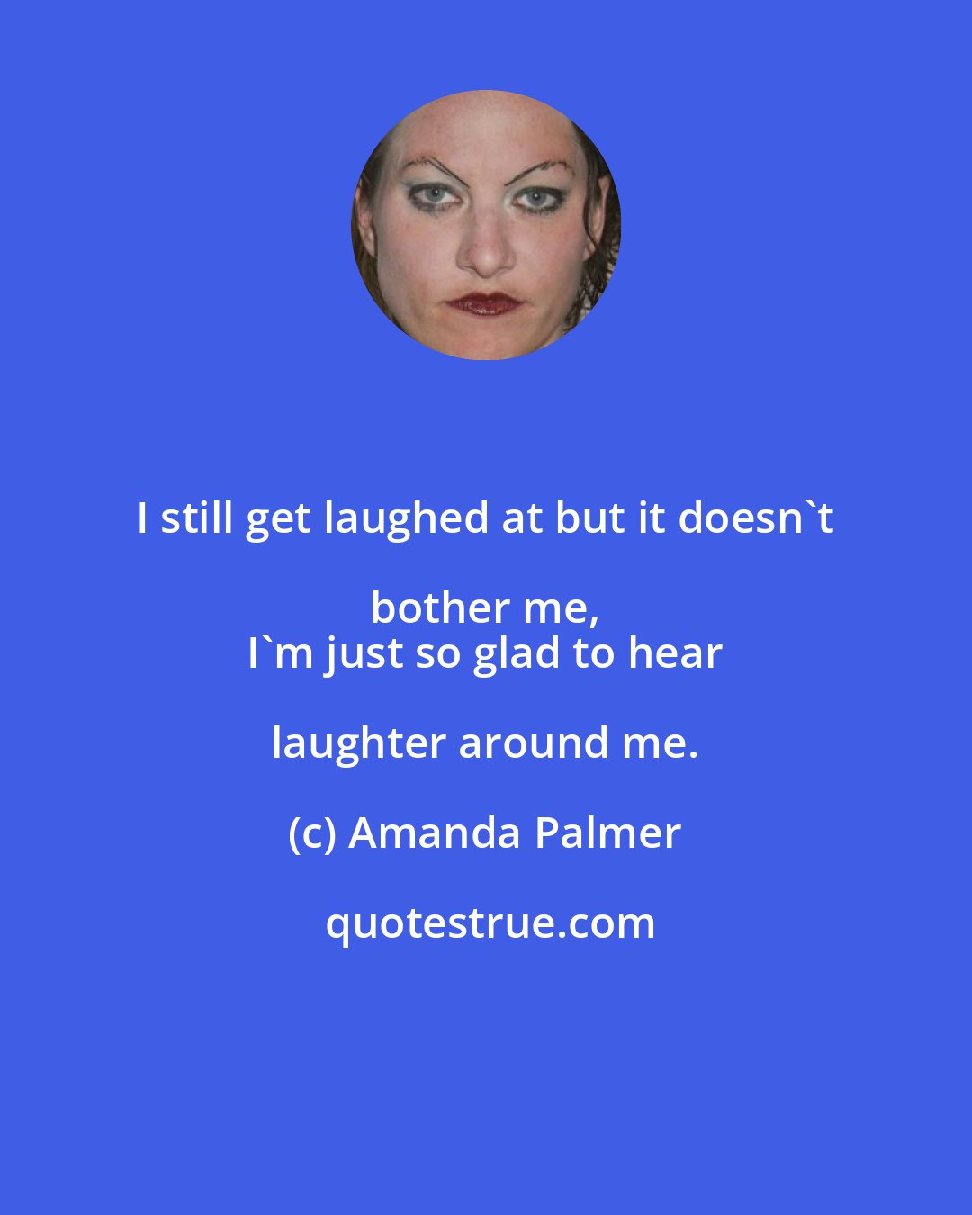 Amanda Palmer: I still get laughed at but it doesn't bother me, 
 I'm just so glad to hear laughter around me.