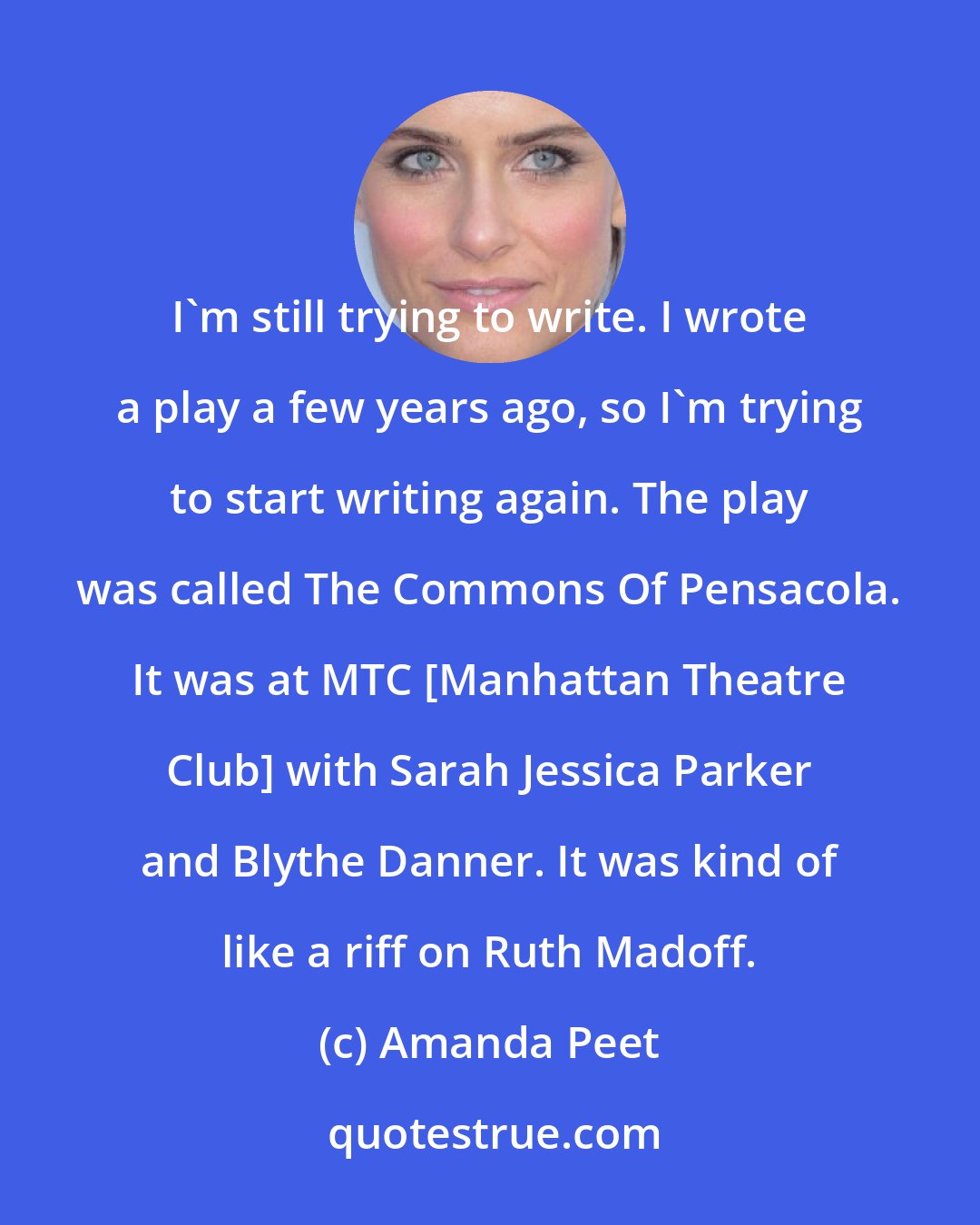 Amanda Peet: I'm still trying to write. I wrote a play a few years ago, so I'm trying to start writing again. The play was called The Commons Of Pensacola. It was at MTC [Manhattan Theatre Club] with Sarah Jessica Parker and Blythe Danner. It was kind of like a riff on Ruth Madoff.