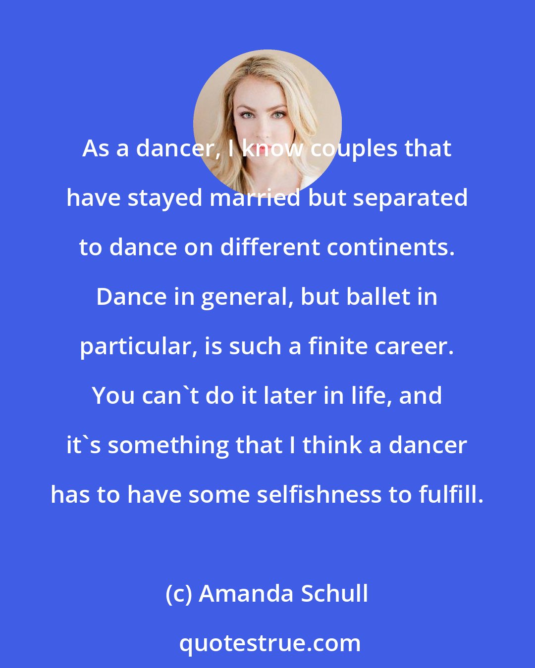 Amanda Schull: As a dancer, I know couples that have stayed married but separated to dance on different continents. Dance in general, but ballet in particular, is such a finite career. You can't do it later in life, and it's something that I think a dancer has to have some selfishness to fulfill.