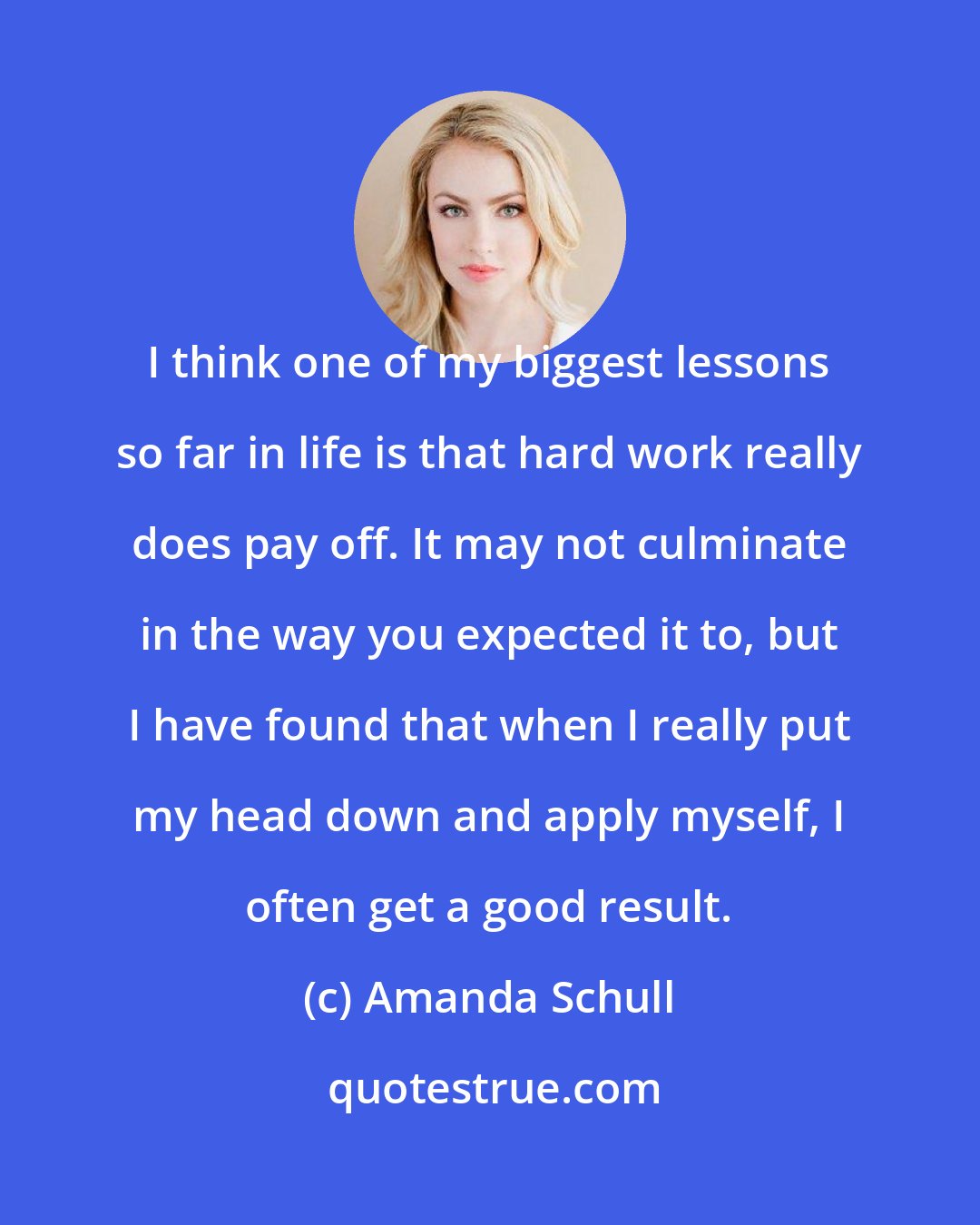 Amanda Schull: I think one of my biggest lessons so far in life is that hard work really does pay off. It may not culminate in the way you expected it to, but I have found that when I really put my head down and apply myself, I often get a good result.