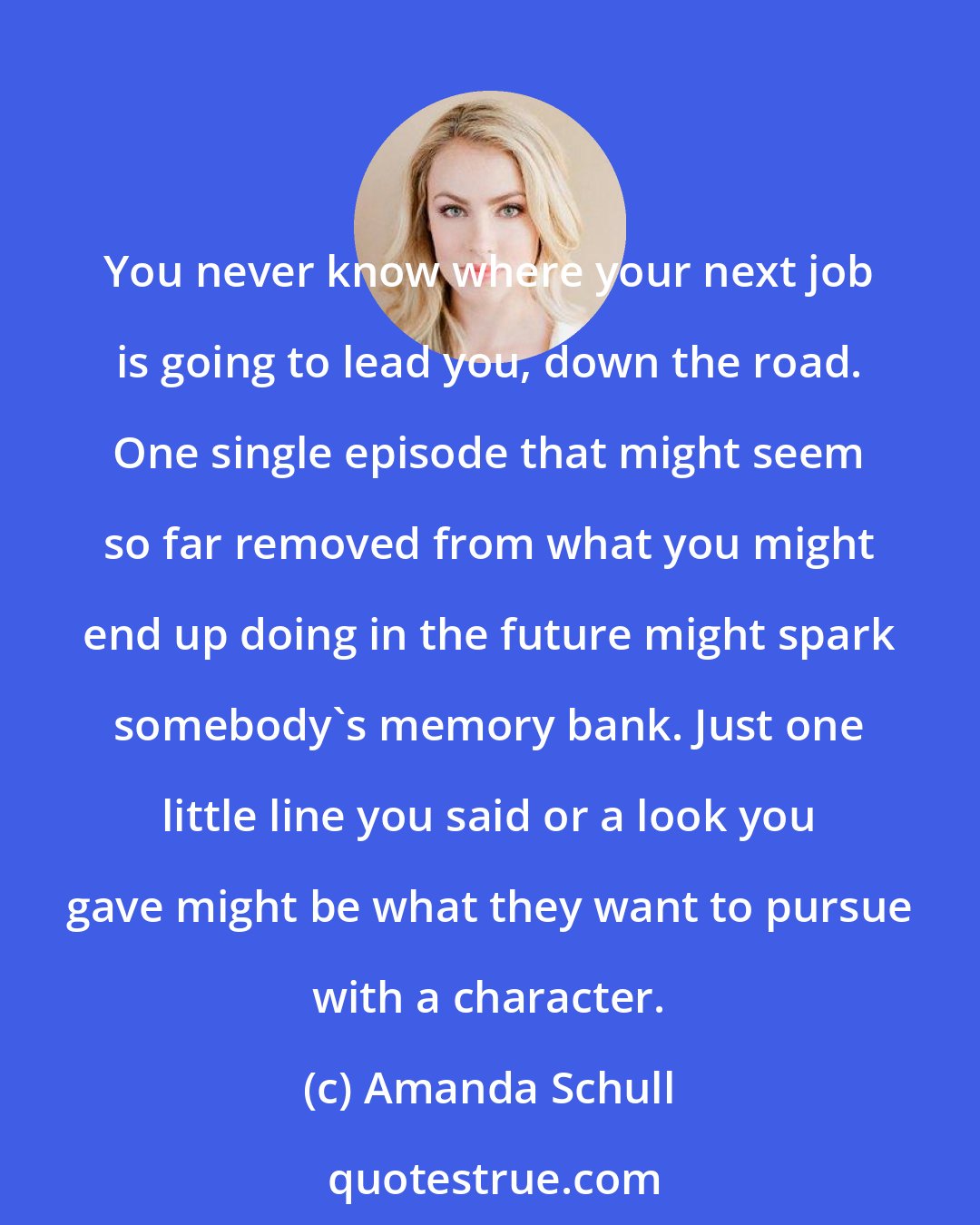 Amanda Schull: You never know where your next job is going to lead you, down the road. One single episode that might seem so far removed from what you might end up doing in the future might spark somebody's memory bank. Just one little line you said or a look you gave might be what they want to pursue with a character.