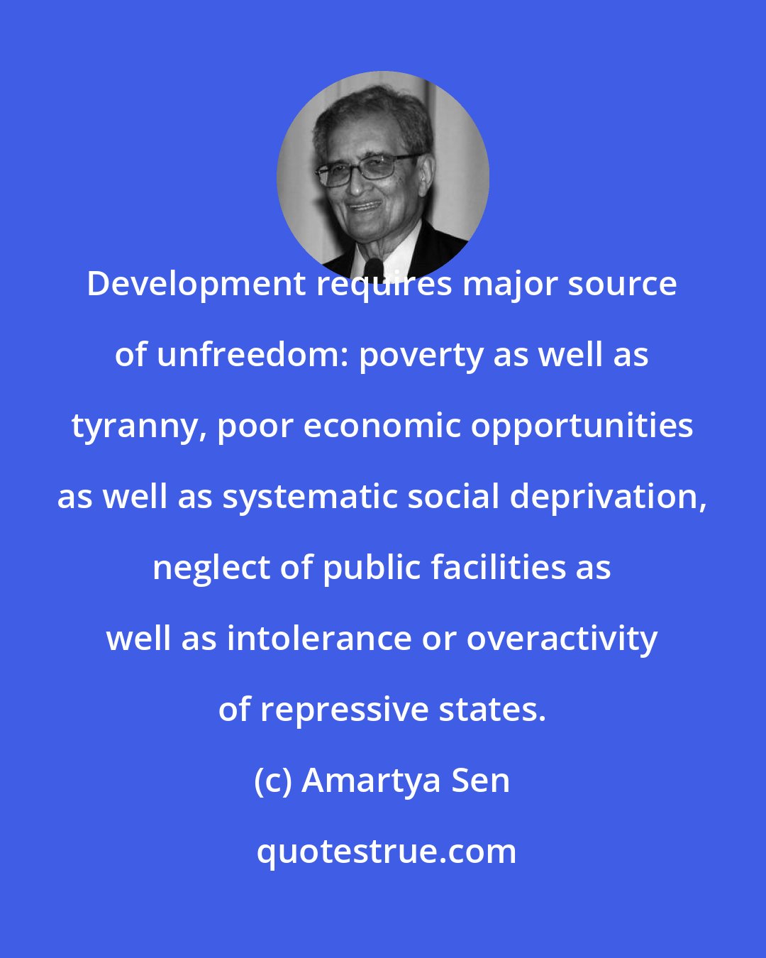 Amartya Sen: Development requires major source of unfreedom: poverty as well as tyranny, poor economic opportunities as well as systematic social deprivation, neglect of public facilities as well as intolerance or overactivity of repressive states.