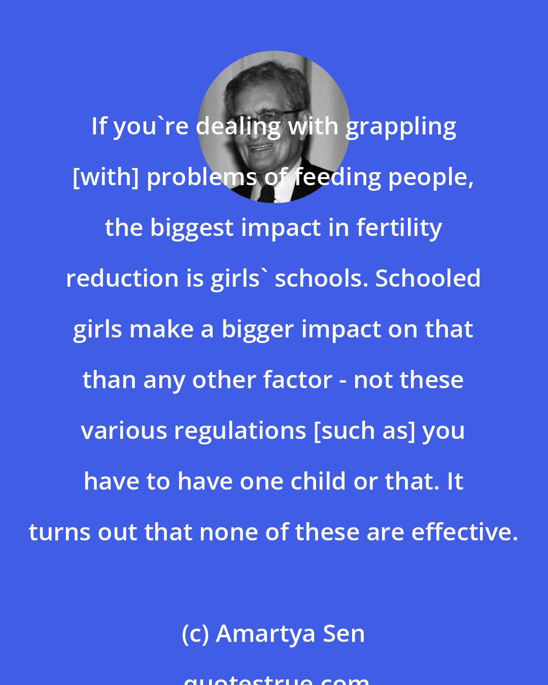 Amartya Sen: If you're dealing with grappling [with] problems of feeding people, the biggest impact in fertility reduction is girls' schools. Schooled girls make a bigger impact on that than any other factor - not these various regulations [such as] you have to have one child or that. It turns out that none of these are effective.