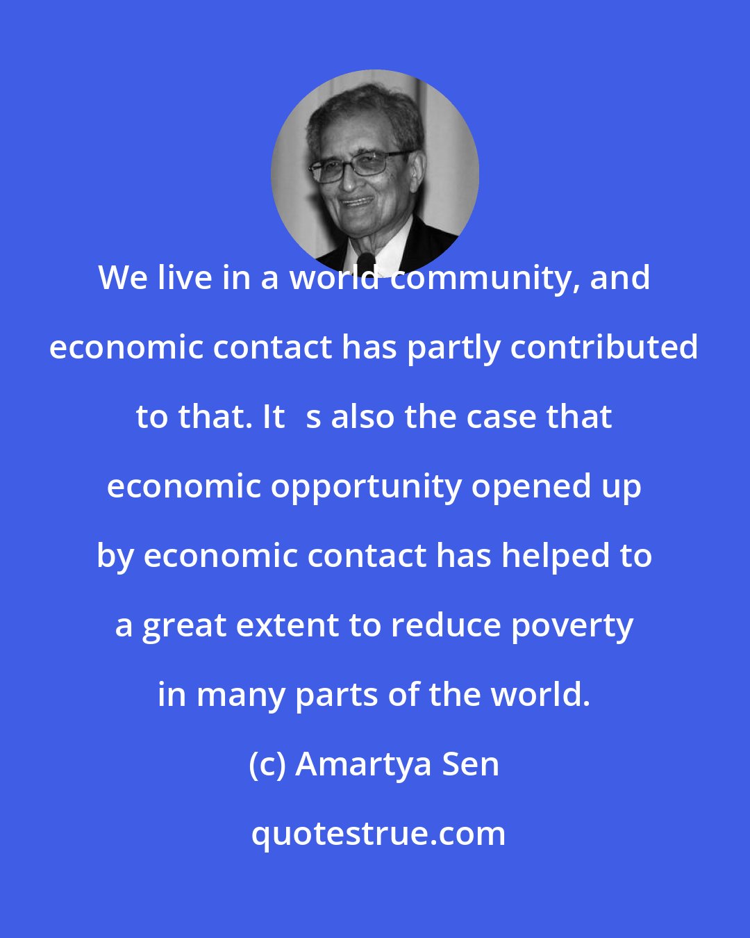 Amartya Sen: We live in a world community, and economic contact has partly contributed to that. Its also the case that economic opportunity opened up by economic contact has helped to a great extent to reduce poverty in many parts of the world.