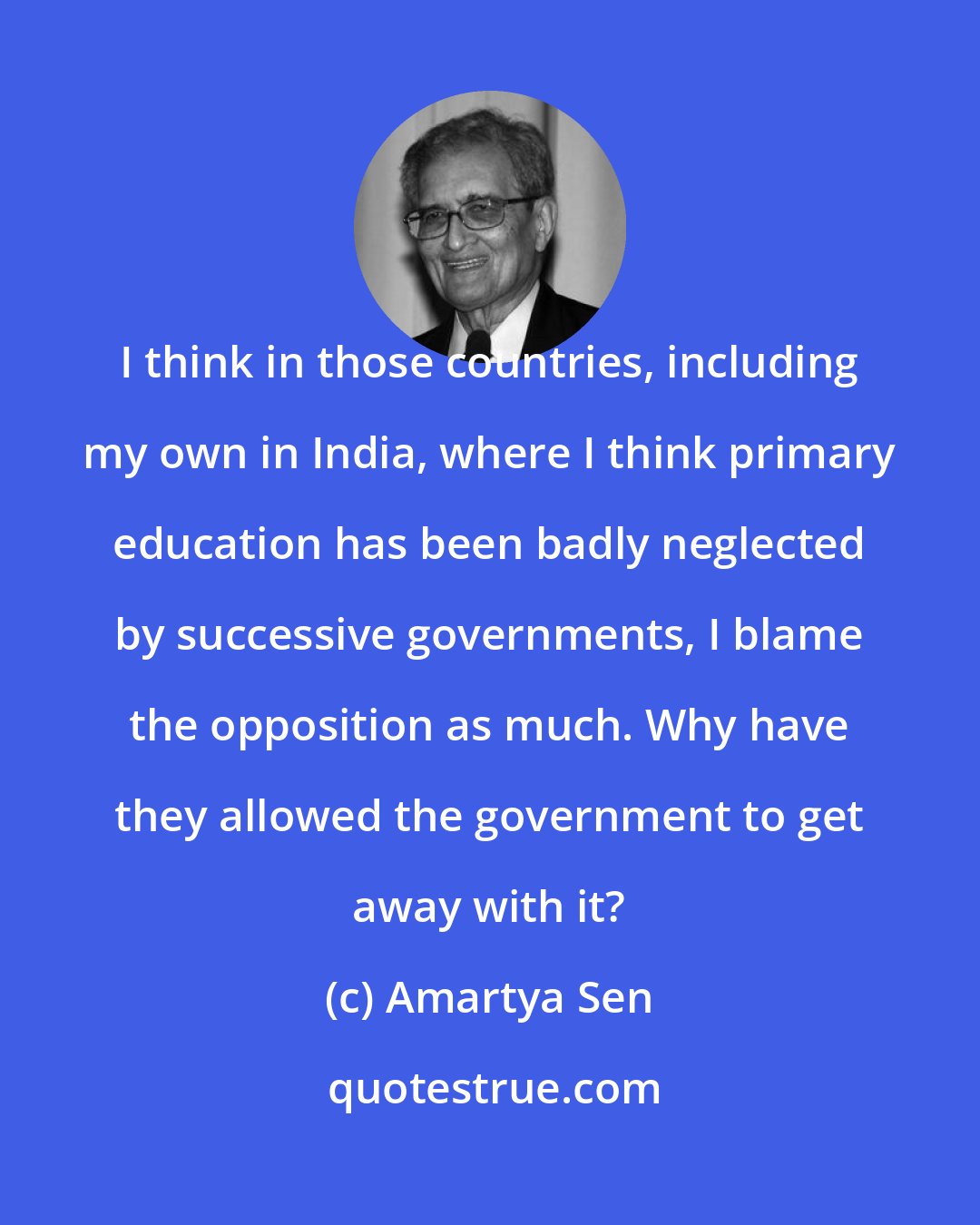 Amartya Sen: I think in those countries, including my own in India, where I think primary education has been badly neglected by successive governments, I blame the opposition as much. Why have they allowed the government to get away with it?