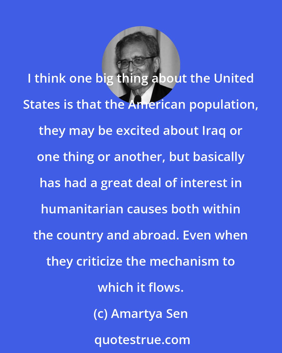 Amartya Sen: I think one big thing about the United States is that the American population, they may be excited about Iraq or one thing or another, but basically has had a great deal of interest in humanitarian causes both within the country and abroad. Even when they criticize the mechanism to which it flows.