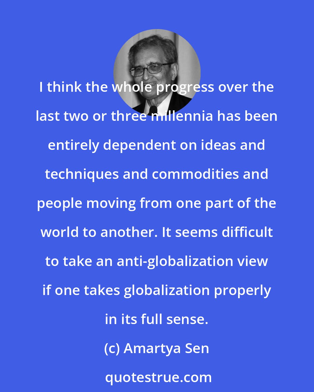 Amartya Sen: I think the whole progress over the last two or three millennia has been entirely dependent on ideas and techniques and commodities and people moving from one part of the world to another. It seems difficult to take an anti-globalization view if one takes globalization properly in its full sense.