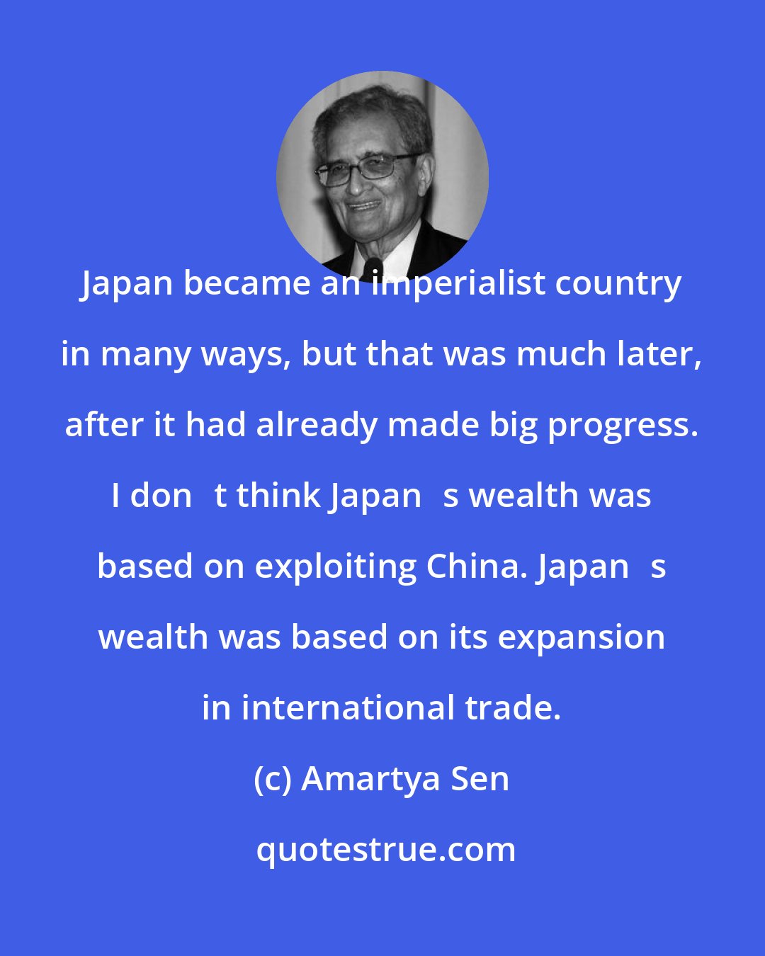 Amartya Sen: Japan became an imperialist country in many ways, but that was much later, after it had already made big progress. I dont think Japans wealth was based on exploiting China. Japans wealth was based on its expansion in international trade.