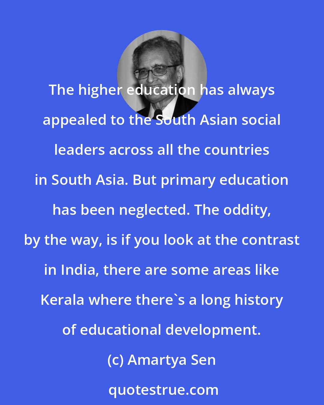 Amartya Sen: The higher education has always appealed to the South Asian social leaders across all the countries in South Asia. But primary education has been neglected. The oddity, by the way, is if you look at the contrast in India, there are some areas like Kerala where there's a long history of educational development.