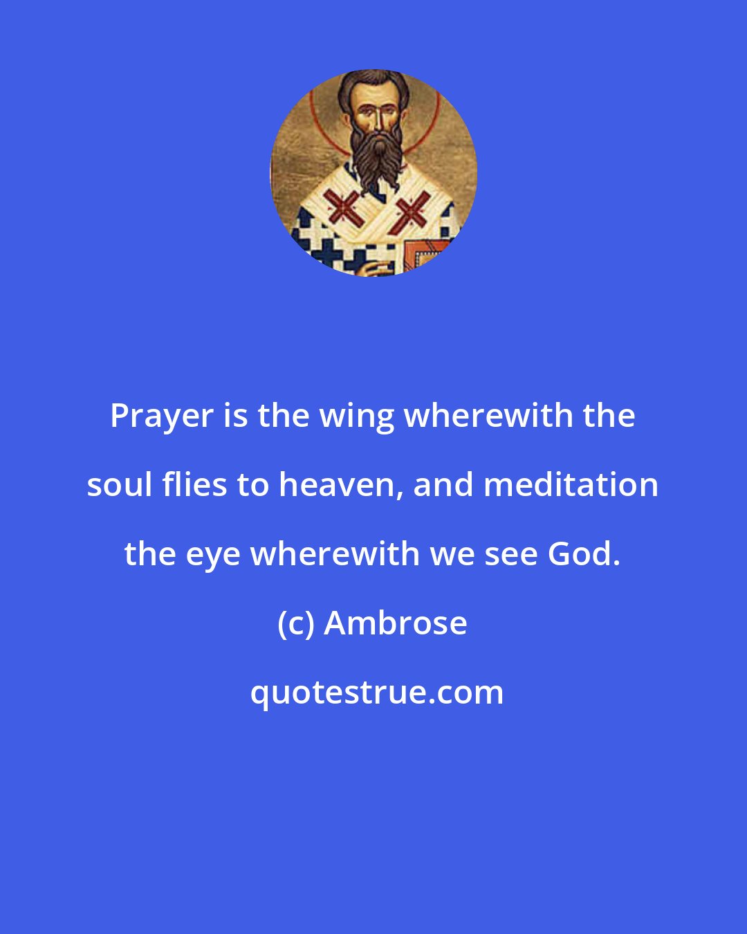 Ambrose: Prayer is the wing wherewith the soul flies to heaven, and meditation the eye wherewith we see God.