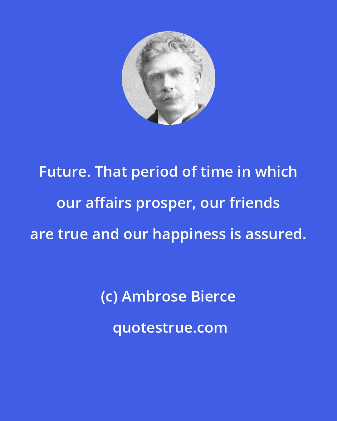 Ambrose Bierce: Future. That period of time in which our affairs prosper, our friends are true and our happiness is assured.