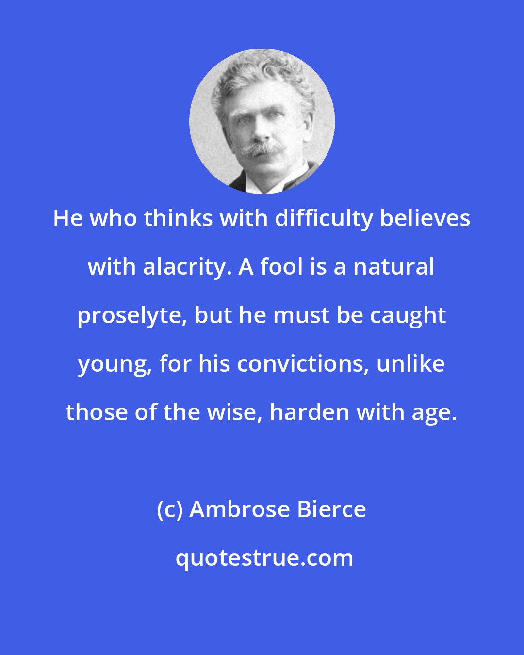 Ambrose Bierce: He who thinks with difficulty believes with alacrity. A fool is a natural proselyte, but he must be caught young, for his convictions, unlike those of the wise, harden with age.