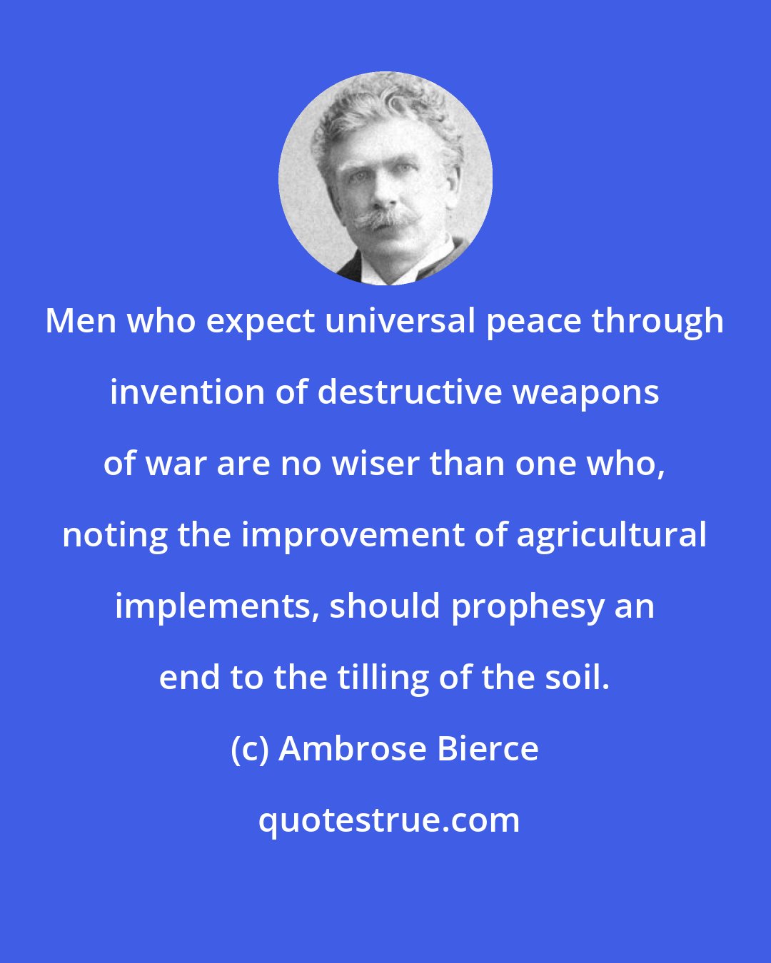 Ambrose Bierce: Men who expect universal peace through invention of destructive weapons of war are no wiser than one who, noting the improvement of agricultural implements, should prophesy an end to the tilling of the soil.
