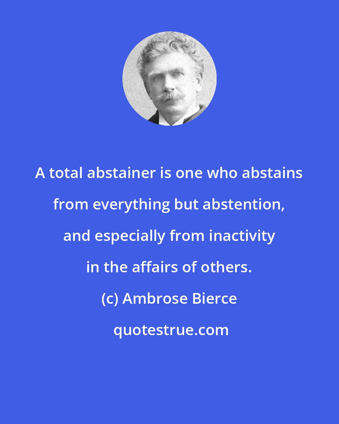 Ambrose Bierce: A total abstainer is one who abstains from everything but abstention, and especially from inactivity in the affairs of others.