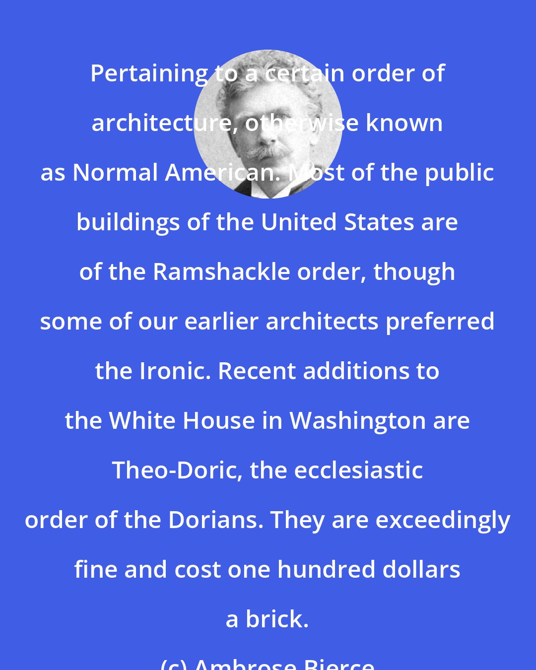 Ambrose Bierce: Pertaining to a certain order of architecture, otherwise known as Normal American. Most of the public buildings of the United States are of the Ramshackle order, though some of our earlier architects preferred the Ironic. Recent additions to the White House in Washington are Theo-Doric, the ecclesiastic order of the Dorians. They are exceedingly fine and cost one hundred dollars a brick.