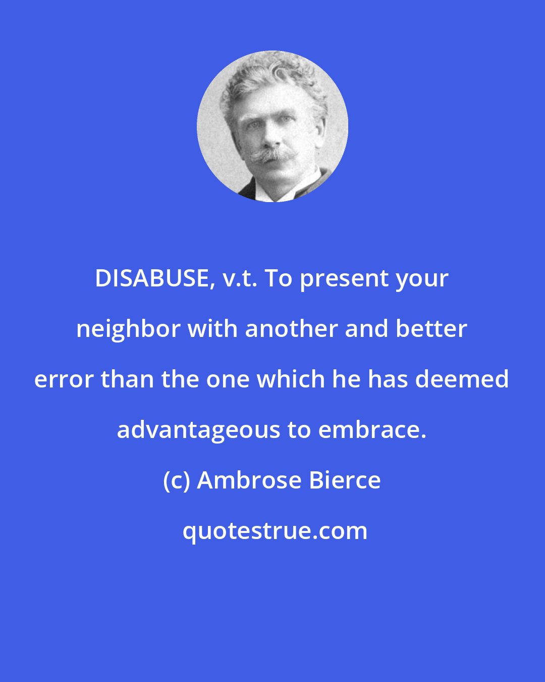 Ambrose Bierce: DISABUSE, v.t. To present your neighbor with another and better error than the one which he has deemed advantageous to embrace.