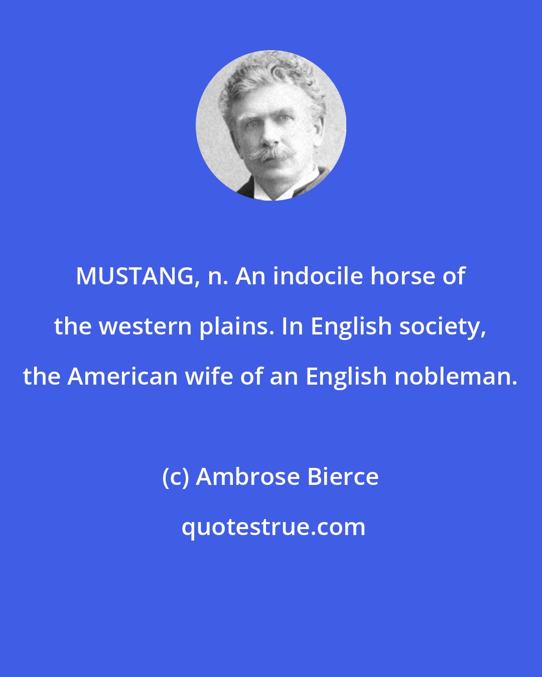 Ambrose Bierce: MUSTANG, n. An indocile horse of the western plains. In English society, the American wife of an English nobleman.