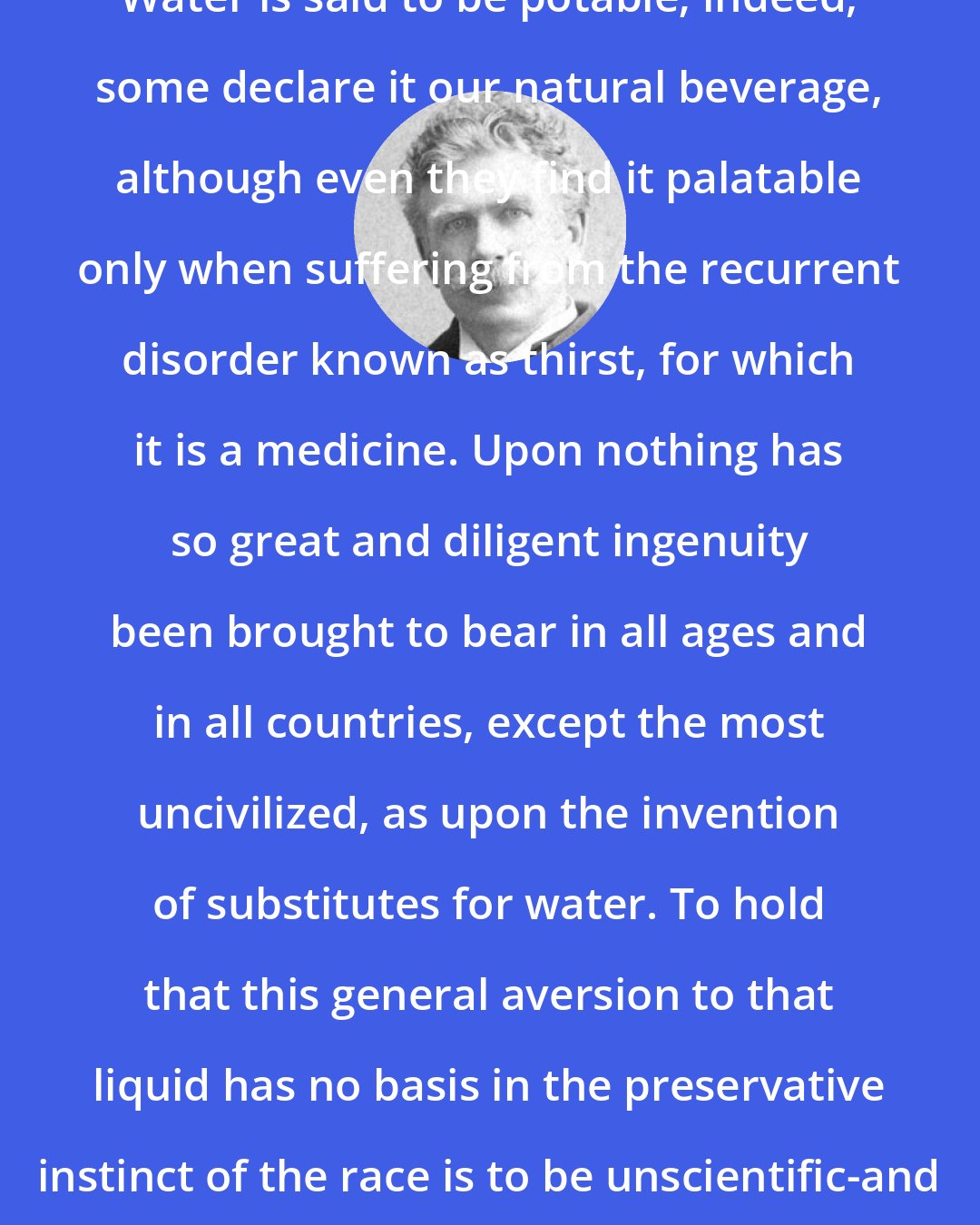 Ambrose Bierce: POTABLE, n. Suitable for drinking. Water is said to be potable; indeed, some declare it our natural beverage, although even they find it palatable only when suffering from the recurrent disorder known as thirst, for which it is a medicine. Upon nothing has so great and diligent ingenuity been brought to bear in all ages and in all countries, except the most uncivilized, as upon the invention of substitutes for water. To hold that this general aversion to that liquid has no basis in the preservative instinct of the race is to be unscientific-and without science we are as the snakes and toads.