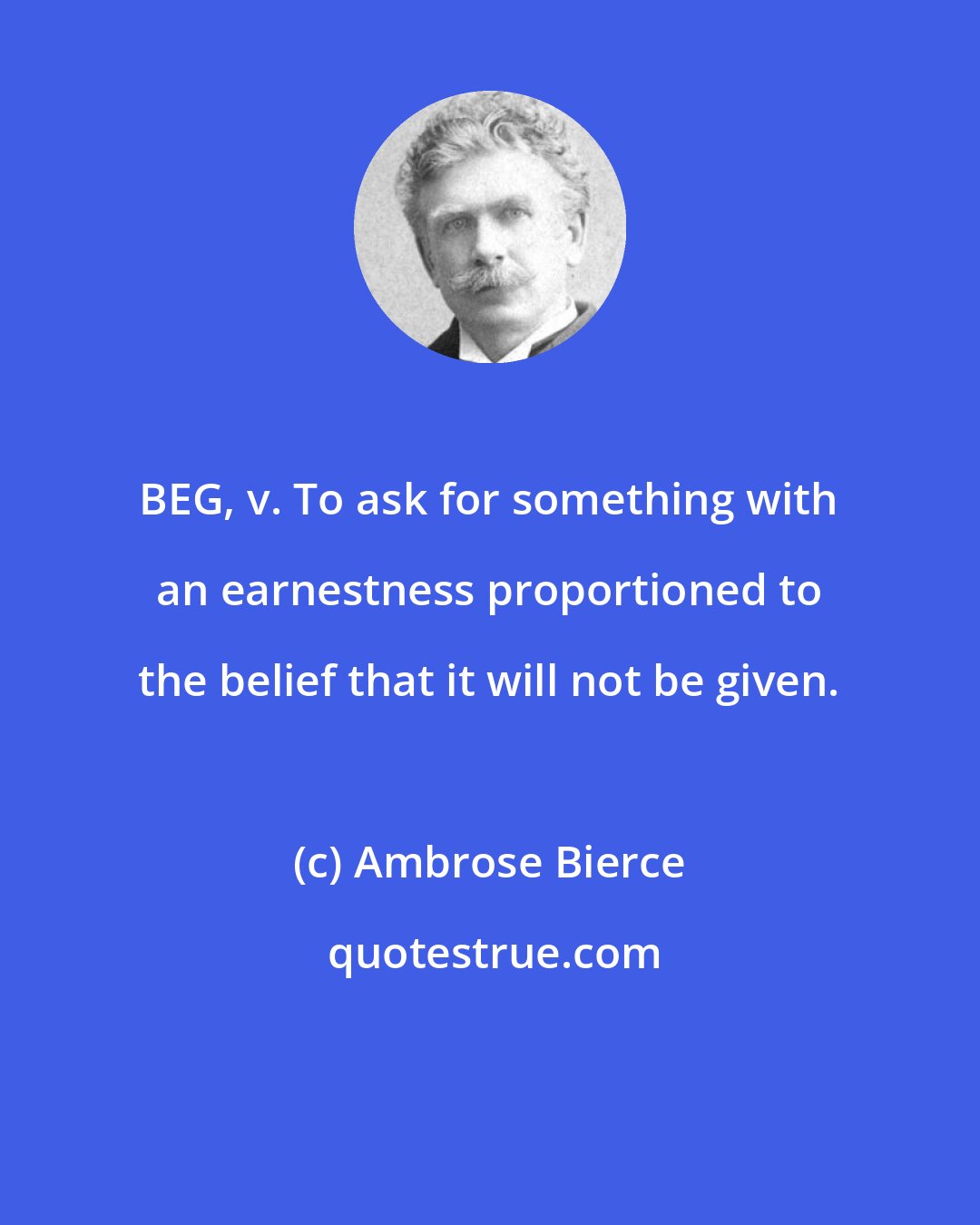 Ambrose Bierce: BEG, v. To ask for something with an earnestness proportioned to the belief that it will not be given.
