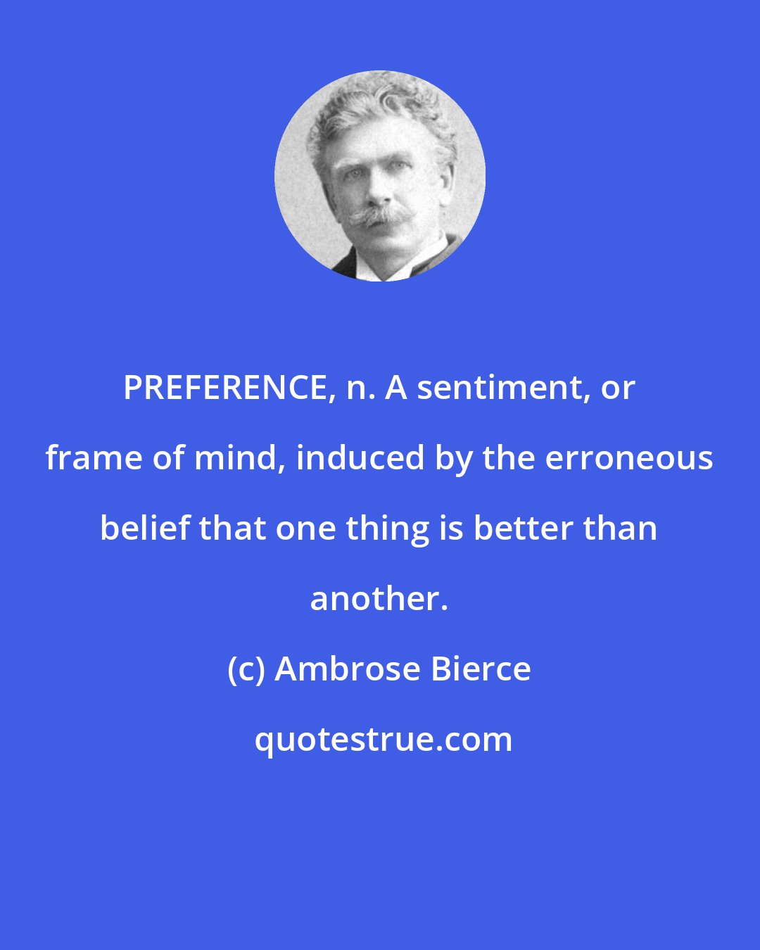 Ambrose Bierce: PREFERENCE, n. A sentiment, or frame of mind, induced by the erroneous belief that one thing is better than another.