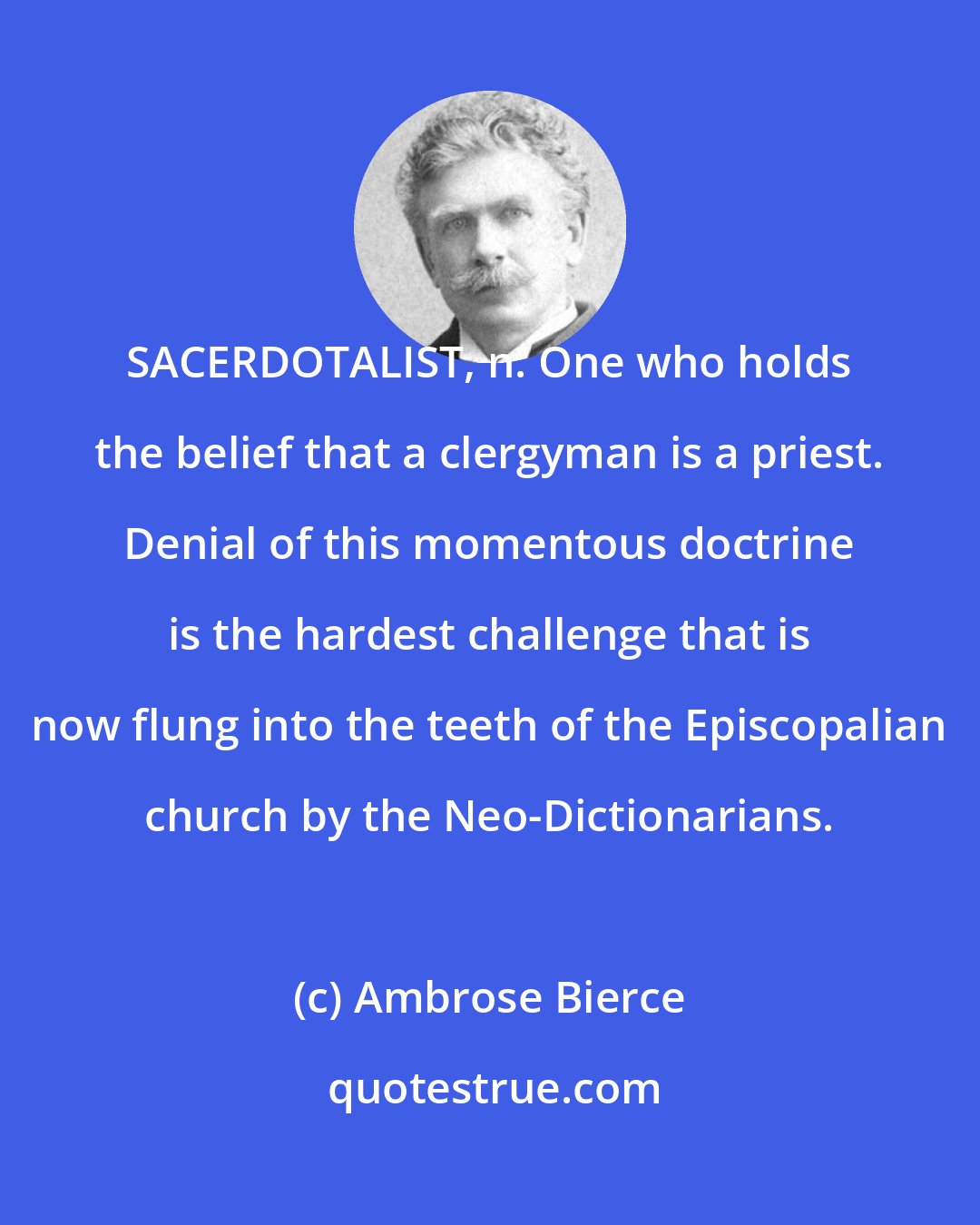 Ambrose Bierce: SACERDOTALIST, n. One who holds the belief that a clergyman is a priest. Denial of this momentous doctrine is the hardest challenge that is now flung into the teeth of the Episcopalian church by the Neo-Dictionarians.