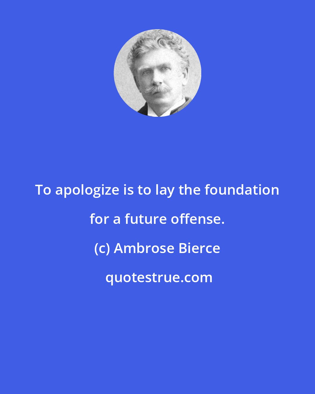 Ambrose Bierce: To apologize is to lay the foundation for a future offense.