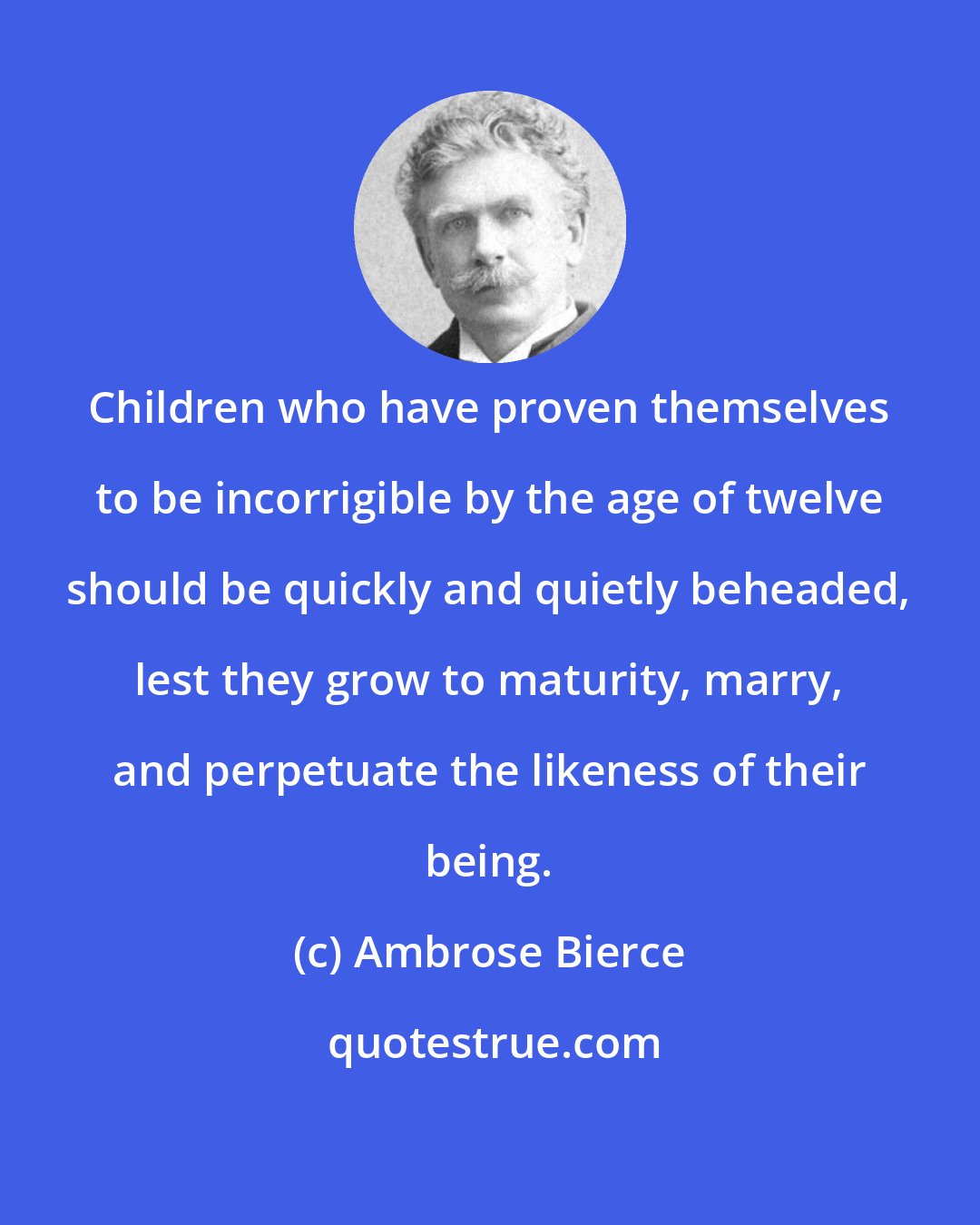 Ambrose Bierce: Children who have proven themselves to be incorrigible by the age of twelve should be quickly and quietly beheaded, lest they grow to maturity, marry, and perpetuate the likeness of their being.