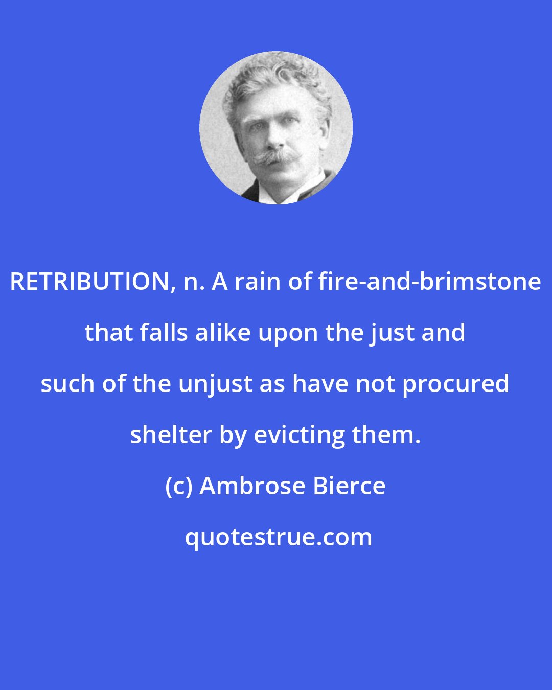 Ambrose Bierce: RETRIBUTION, n. A rain of fire-and-brimstone that falls alike upon the just and such of the unjust as have not procured shelter by evicting them.
