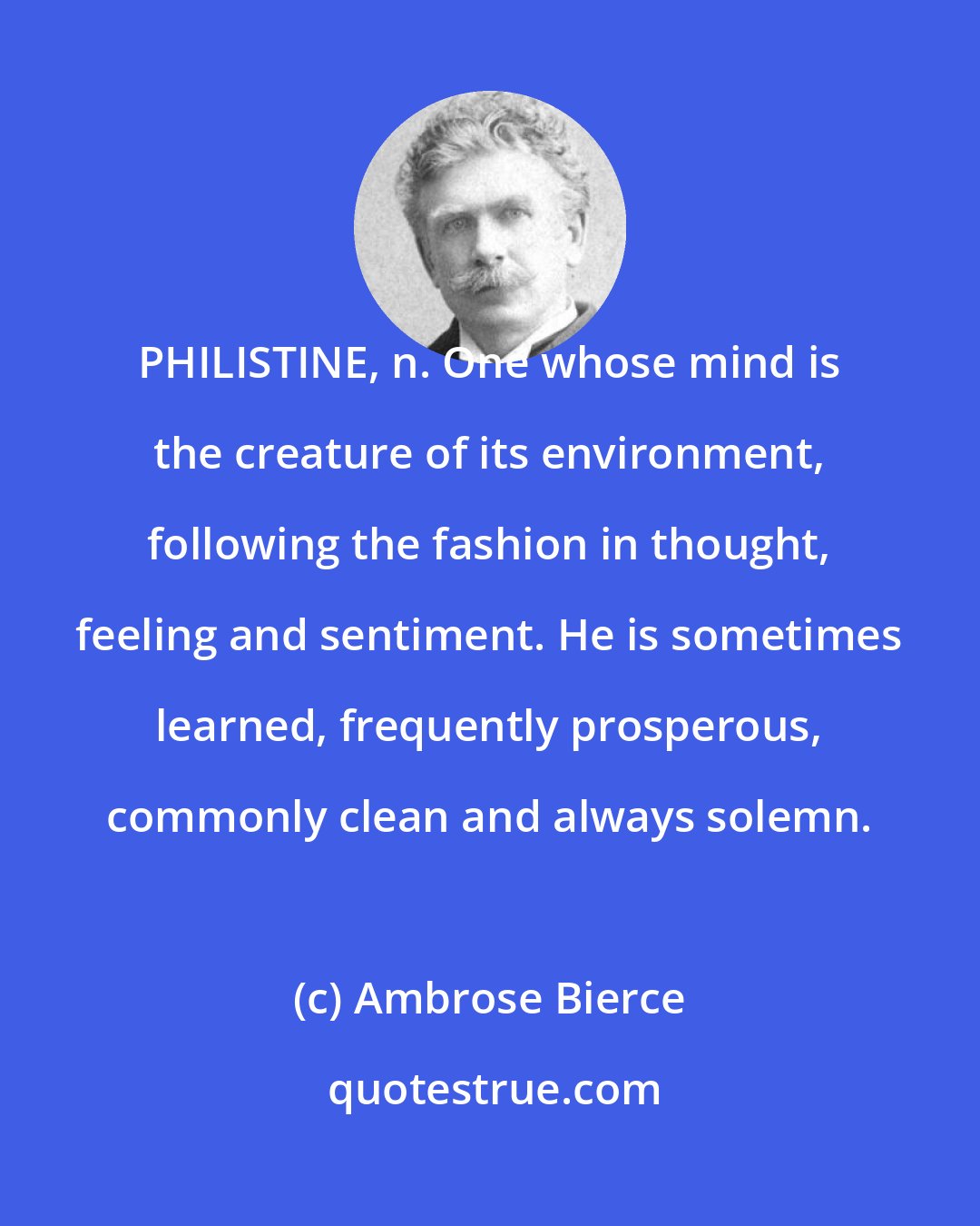 Ambrose Bierce: PHILISTINE, n. One whose mind is the creature of its environment, following the fashion in thought, feeling and sentiment. He is sometimes learned, frequently prosperous, commonly clean and always solemn.