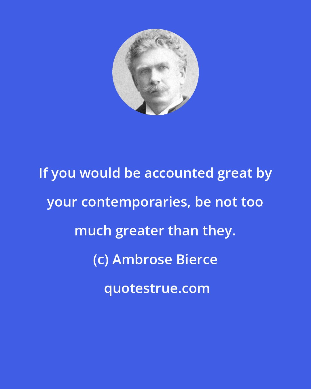 Ambrose Bierce: If you would be accounted great by your contemporaries, be not too much greater than they.