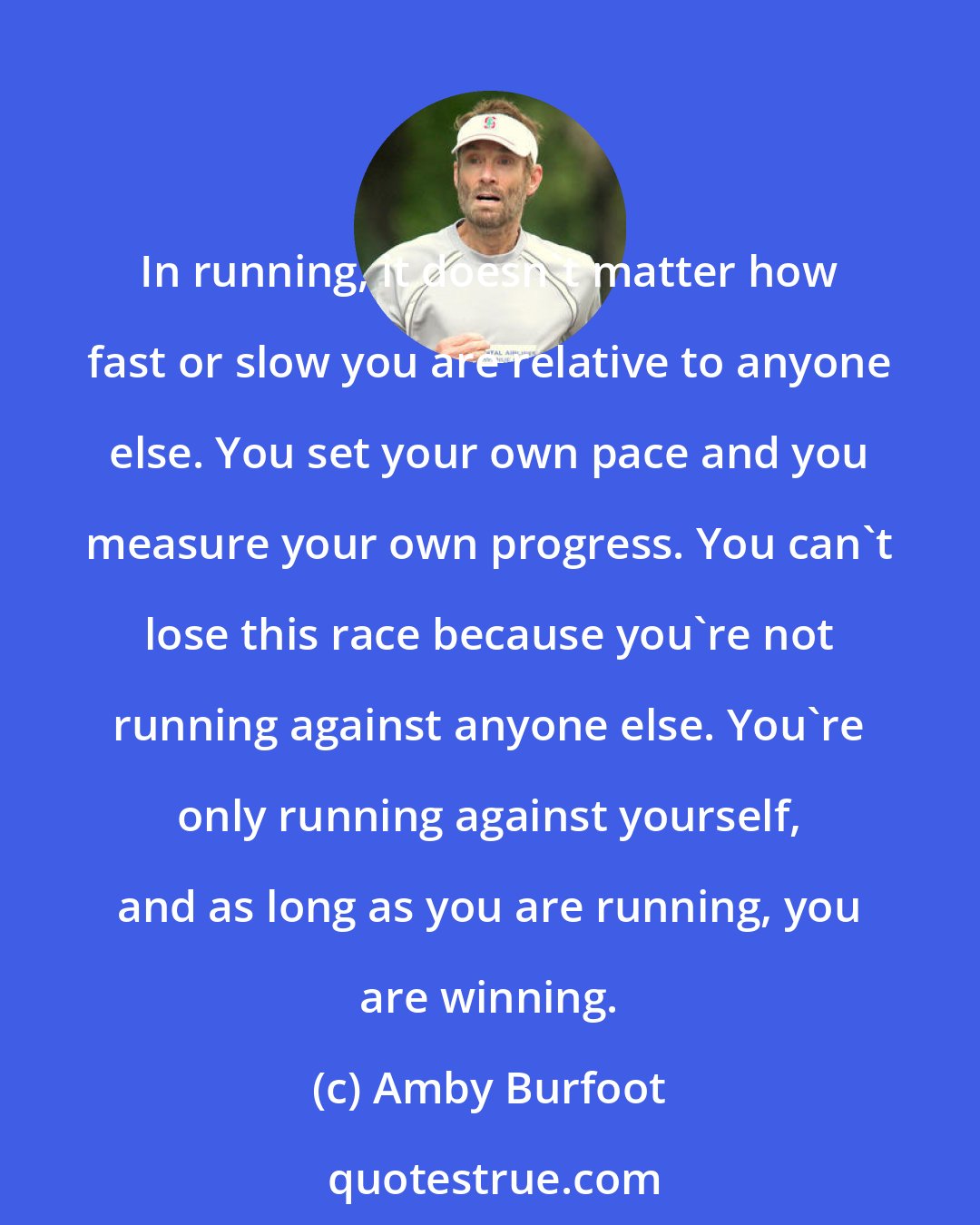 Amby Burfoot: In running, it doesn't matter how fast or slow you are relative to anyone else. You set your own pace and you measure your own progress. You can't lose this race because you're not running against anyone else. You're only running against yourself, and as long as you are running, you are winning.