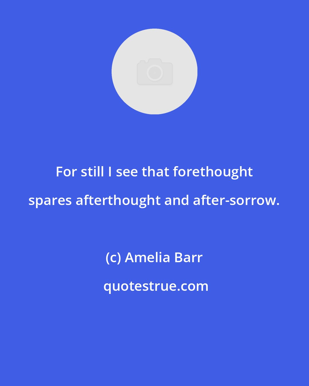 Amelia Barr: For still I see that forethought spares afterthought and after-sorrow.