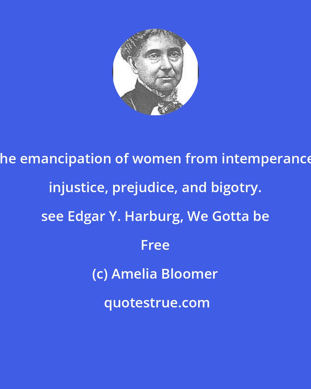 Amelia Bloomer: The emancipation of women from intemperance, injustice, prejudice, and bigotry. see Edgar Y. Harburg, We Gotta be Free