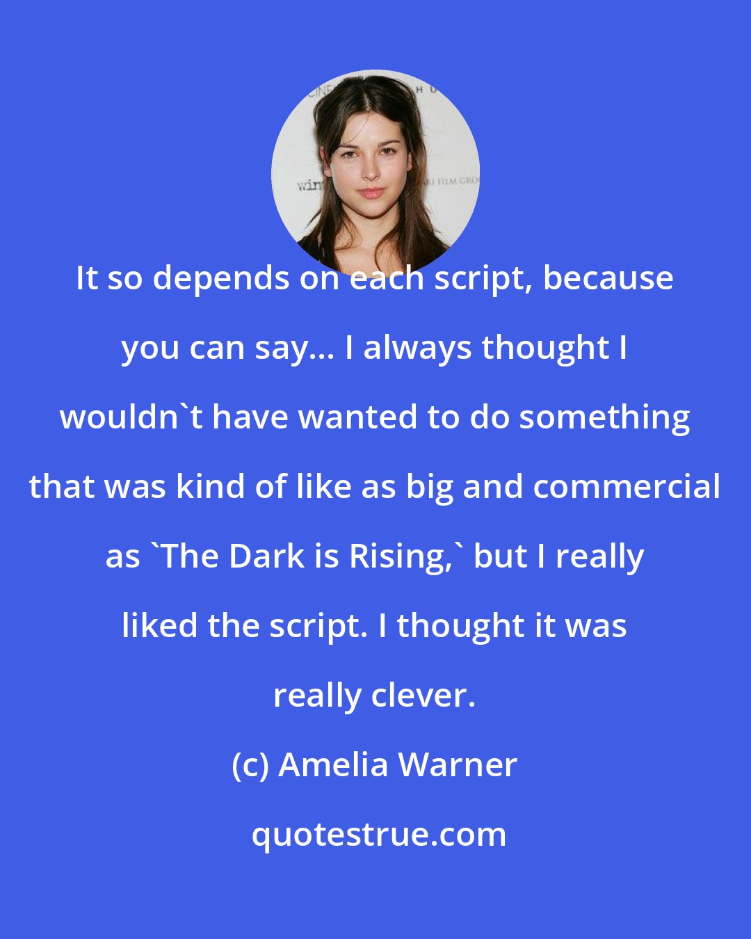 Amelia Warner: It so depends on each script, because you can say... I always thought I wouldn't have wanted to do something that was kind of like as big and commercial as 'The Dark is Rising,' but I really liked the script. I thought it was really clever.