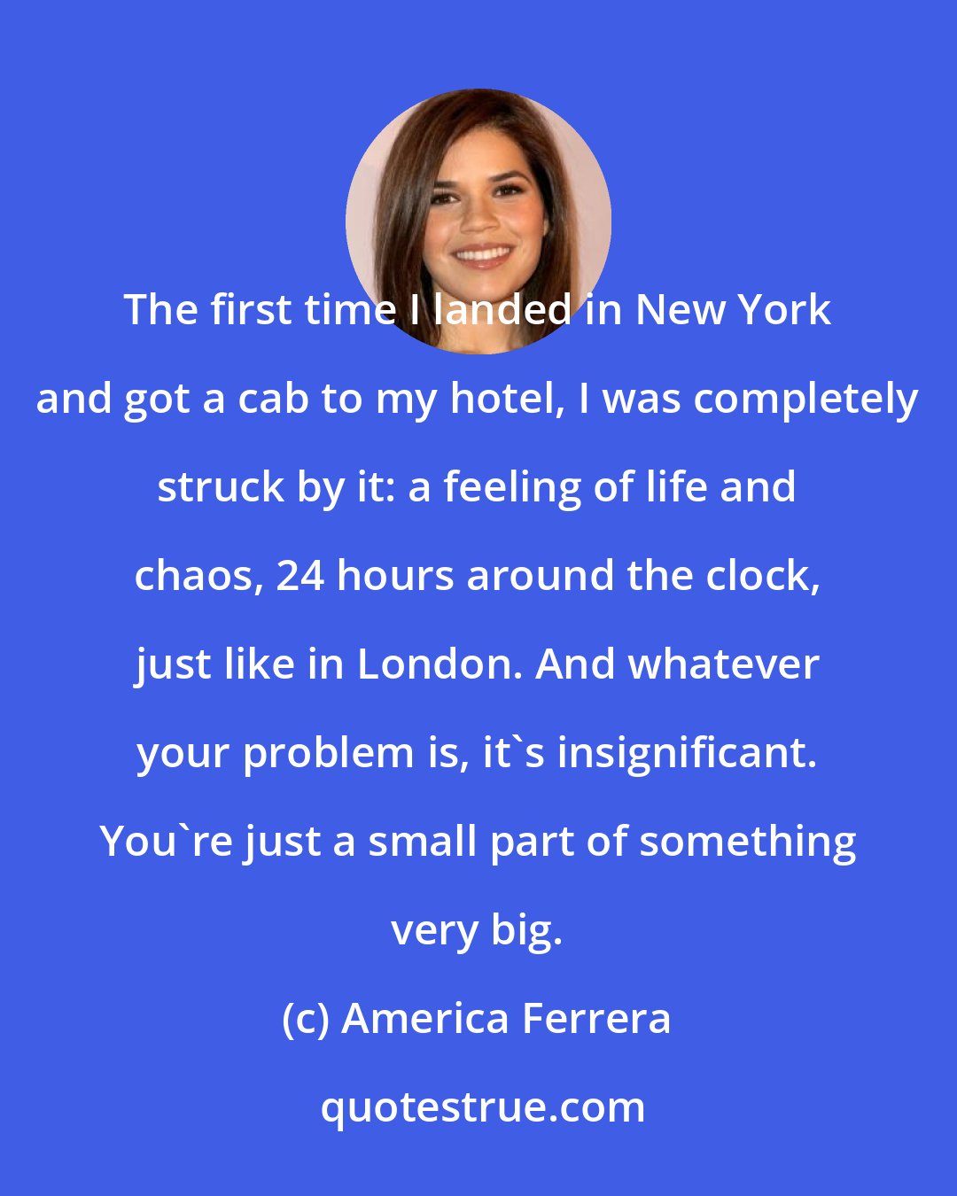 America Ferrera: The first time I landed in New York and got a cab to my hotel, I was completely struck by it: a feeling of life and chaos, 24 hours around the clock, just like in London. And whatever your problem is, it's insignificant. You're just a small part of something very big.