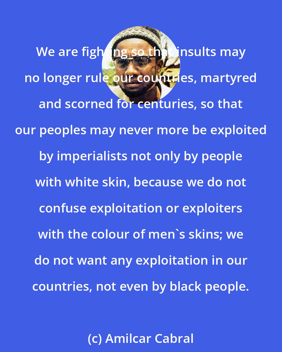 Amilcar Cabral: We are fighting so that insults may no longer rule our countries, martyred and scorned for centuries, so that our peoples may never more be exploited by imperialists not only by people with white skin, because we do not confuse exploitation or exploiters with the colour of men's skins; we do not want any exploitation in our countries, not even by black people.