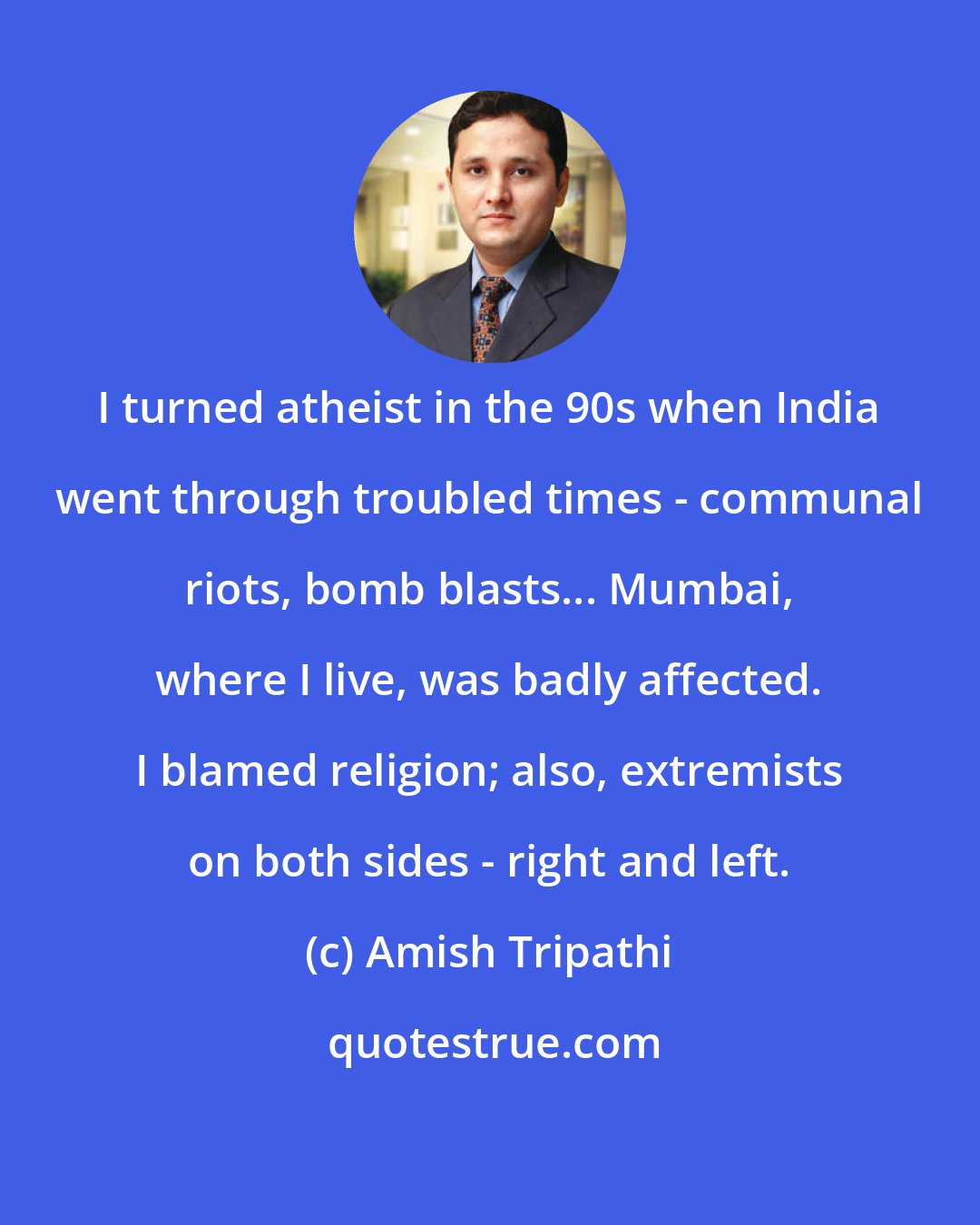 Amish Tripathi: I turned atheist in the 90s when India went through troubled times - communal riots, bomb blasts... Mumbai, where I live, was badly affected. I blamed religion; also, extremists on both sides - right and left.