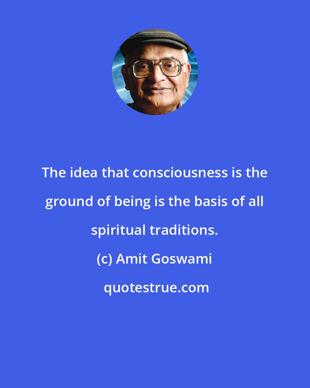 Amit Goswami: The idea that consciousness is the ground of being is the basis of all spiritual traditions.