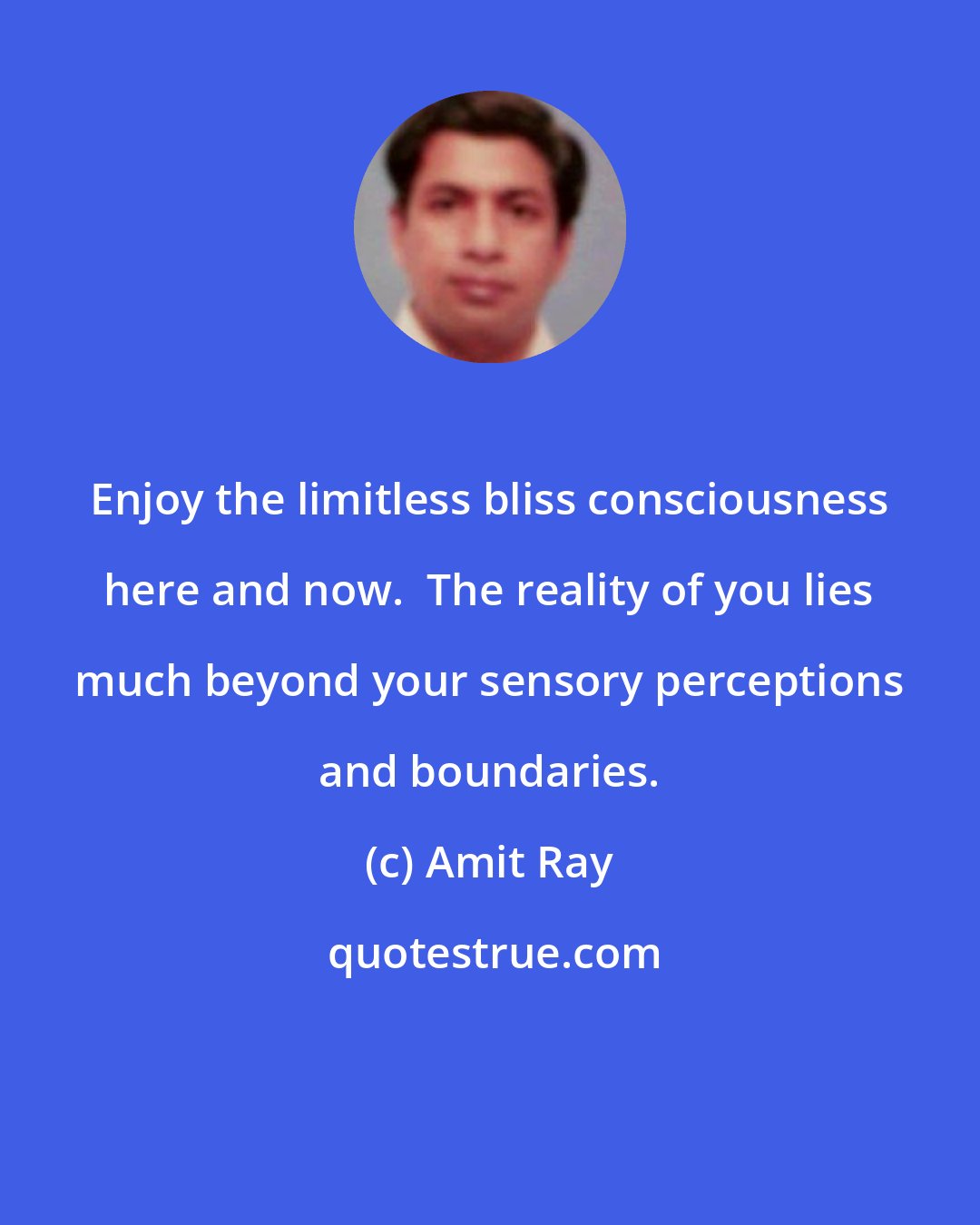 Amit Ray: Enjoy the limitless bliss consciousness here and now.  The reality of you lies much beyond your sensory perceptions and boundaries.