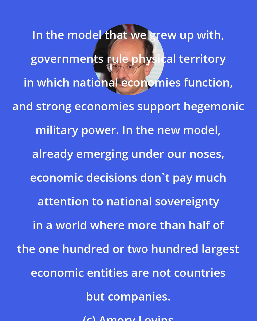 Amory Lovins: In the model that we grew up with, governments rule physical territory in which national economies function, and strong economies support hegemonic military power. In the new model, already emerging under our noses, economic decisions don't pay much attention to national sovereignty in a world where more than half of the one hundred or two hundred largest economic entities are not countries but companies.
