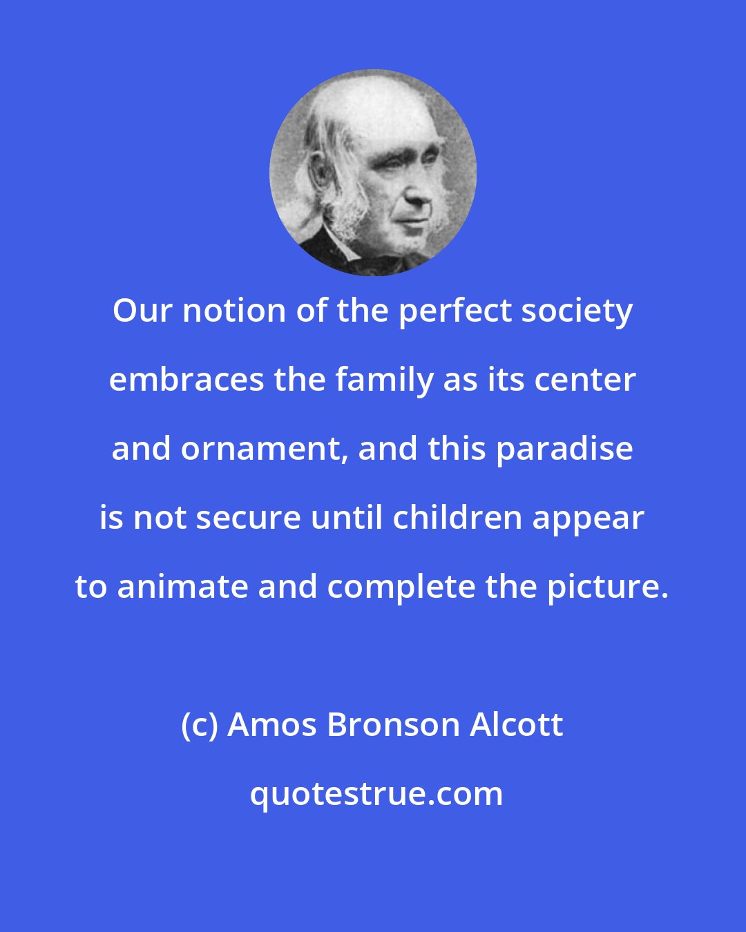 Amos Bronson Alcott: Our notion of the perfect society embraces the family as its center and ornament, and this paradise is not secure until children appear to animate and complete the picture.